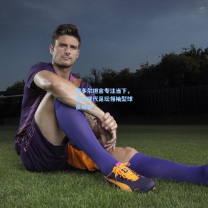 图多尔坦言专注当下，直言现代足坛领袖型球员稀缺